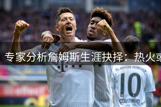 专家分析詹姆斯生涯抉择：热火或成第五冠最佳归宿 骑士重建难圆梦