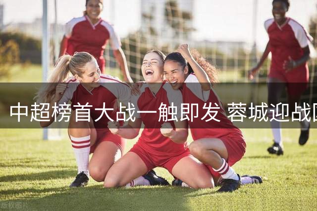 中超榜首大战一触即发 蓉城迎战国安检验争冠成色