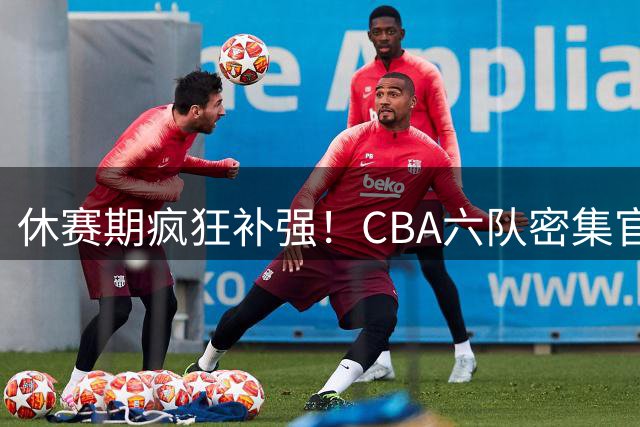 休赛期疯狂补强！CBA六队密集官宣签约，北控广州上演交易大戏