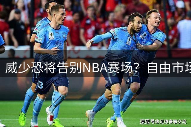 威少恐将告别NBA赛场？自由市场冷遇凸显职业生涯危机
