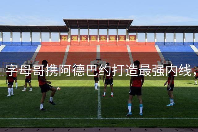字母哥携阿德巴约打造最强内线，热火剑指总冠军