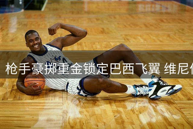 枪手豪掷重金锁定巴西飞翼 维尼修斯或成英超今夏标王