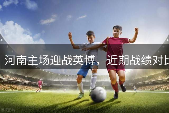 河南主场迎战英博，近期战绩对比悬殊引关注