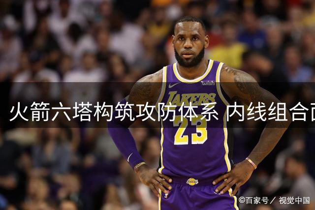 火箭六塔构筑攻防体系 内线组合面临精简调整