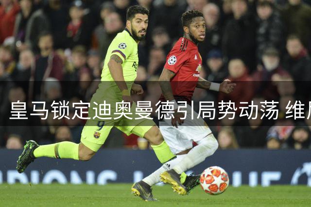 皇马锁定迪奥曼德引局势动荡 维尼修斯续约存变数