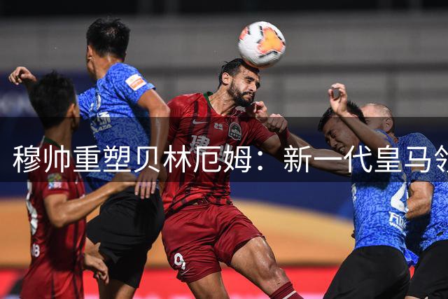 穆帅重塑贝林厄姆：新一代皇马领袖崭露头角