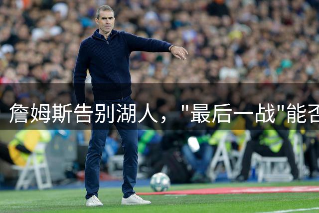 詹姆斯告别湖人，"最后一战"能否再创奇迹？