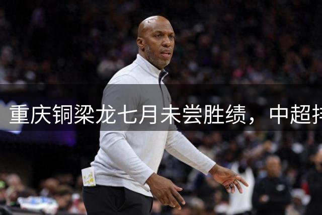 重庆铜梁龙七月未尝胜绩，中超排名面临严峻挑战