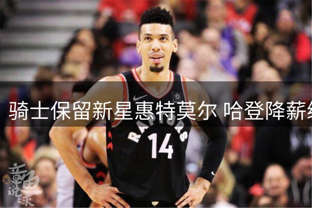 骑士保留新星惠特莫尔 哈登降薪续约助力阵容升级