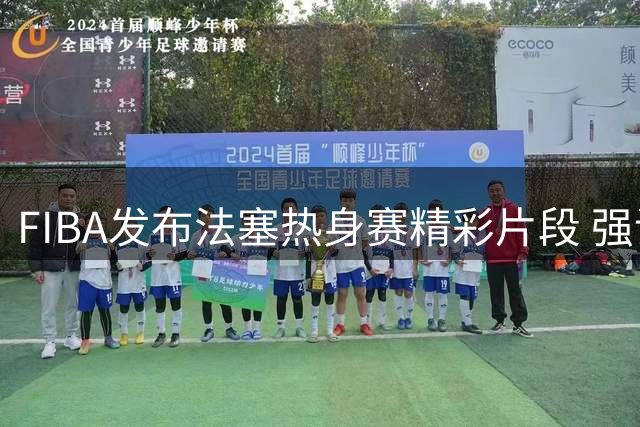 FIBA发布法塞热身赛精彩片段 强调仅为赛前练兵